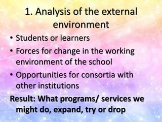 1. Analysis of the external
environment
• Students or learners
• Forces for change in the working
environment of the school
• Opportunities for consortia with
other institutions
Result: What programs/ services we
might do, expand, try or drop
 