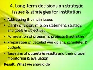4. Long-term decisions on strategic
issues & strategies for institution
• Addressing the main issues
• Clarity of vision, mission statement, strategy,
and goals & objectives
• Formulation of programs, projects & activities
• Preparation of detailed work plans, schedules &
budgets
• Targeting of outputs & results and their proper
monitoring & evaluation
Result: What we should do
 