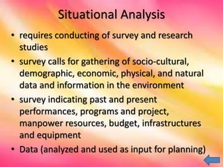 Situational Analysis
• requires conducting of survey and research
studies
• survey calls for gathering of socio-cultural,
demographic, economic, physical, and natural
data and information in the environment
• survey indicating past and present
performances, programs and project,
manpower resources, budget, infrastructures
and equipment
• Data (analyzed and used as input for planning)
 