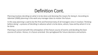 Definition Cont.
Planning involves deciding on what is to be done and devising the means for doing it. According to
Adentwi (2000) planning is the work any manager does to master the future.
In this way planning is said to be the first and foremost duty of all managers since it involves ‘thinking
before doing’- a process of deciding in advance what is to be done, where, how and by whom it is to
be done.
Planning is concerned with the anticipation of the future course of events and deciding the best
courses of action. Hence, it is future-oriented- the springboard for future decisions and actions.
 
