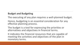 Budget and Budgeting
The executing of any plan requires a well-planned budget.
Hence, budgeting is an essential consideration for any
effective planning process.
The budget is a tool for expressing the priorities or
alternatives and objectives in financial terms.
It indicates the financial resources that are capable of
meeting the activities and objectives of the plan in
monetary terms.
 