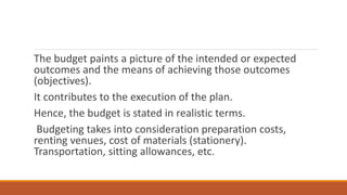 The budget paints a picture of the intended or expected
outcomes and the means of achieving those outcomes
(objectives).
It contributes to the execution of the plan.
Hence, the budget is stated in realistic terms.
Budgeting takes into consideration preparation costs,
renting venues, cost of materials (stationery).
Transportation, sitting allowances, etc.
 