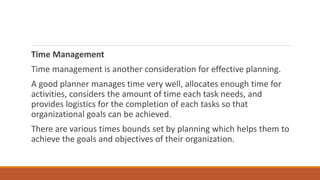 Time Management
Time management is another consideration for effective planning.
A good planner manages time very well, allocates enough time for
activities, considers the amount of time each task needs, and
provides logistics for the completion of each tasks so that
organizational goals can be achieved.
There are various times bounds set by planning which helps them to
achieve the goals and objectives of their organization.
 