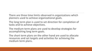 There are three time limits observed in organizations which
planners used to achieve organizational goals.
The long term plan is used to set direction for completion of
tasks and to achieve objectives.
The medium term plans are used to develop strategies for
accomplishing long term goals.
The short term plans on the other hand are used to allocate
resources and set targets and activities for achieving the
medium term plans.
 