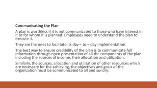 Communicating the Plan
A plan is worthless if it is not communicated to those who have interest in
it or for whom it is planned. Employees need to understand the plan to
execute it.
They are the ones to facilitate its day – to – day implementation.
The best way to ensure credibility of the plan is to communicate full
information through open presentation of all the components of the plan
including the sources of income, their allocation and utilization.
Similarly, the sources, allocation and utilization of other resources which
are necessary for the achieving, the objectives and goals of the
organization must be communicated to all and sundry.
 