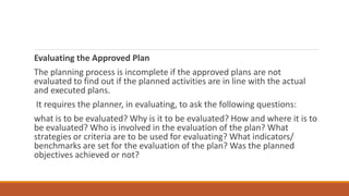 Evaluating the Approved Plan
The planning process is incomplete if the approved plans are not
evaluated to find out if the planned activities are in line with the actual
and executed plans.
It requires the planner, in evaluating, to ask the following questions:
what is to be evaluated? Why is it to be evaluated? How and where it is to
be evaluated? Who is involved in the evaluation of the plan? What
strategies or criteria are to be used for evaluating? What indicators/
benchmarks are set for the evaluation of the plan? Was the planned
objectives achieved or not?
 