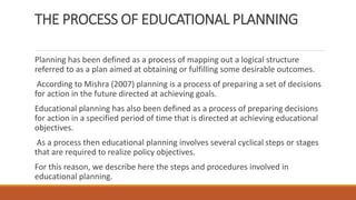 THE PROCESS OF EDUCATIONAL PLANNING
Planning has been defined as a process of mapping out a logical structure
referred to as a plan aimed at obtaining or fulfilling some desirable outcomes.
According to Mishra (2007) planning is a process of preparing a set of decisions
for action in the future directed at achieving goals.
Educational planning has also been defined as a process of preparing decisions
for action in a specified period of time that is directed at achieving educational
objectives.
As a process then educational planning involves several cyclical steps or stages
that are required to realize policy objectives.
For this reason, we describe here the steps and procedures involved in
educational planning.
 