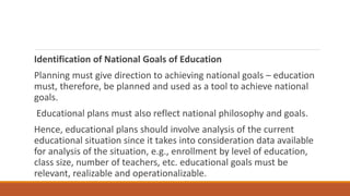 Identification of National Goals of Education
Planning must give direction to achieving national goals – education
must, therefore, be planned and used as a tool to achieve national
goals.
Educational plans must also reflect national philosophy and goals.
Hence, educational plans should involve analysis of the current
educational situation since it takes into consideration data available
for analysis of the situation, e.g., enrollment by level of education,
class size, number of teachers, etc. educational goals must be
relevant, realizable and operationalizable.
 