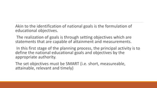 Akin to the identification of national goals is the formulation of
educational objectives.
The realization of goals is through setting objectives which are
statements that are capable of attainment and measurements.
In this first stage of the planning process, the principal activity is to
define the national educational goals and objectives by the
appropriate authority.
The set objectives must be SMART (i.e. short, measureable,
attainable, relevant and timely)
 