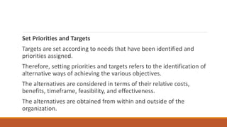 Set Priorities and Targets
Targets are set according to needs that have been identified and
priorities assigned.
Therefore, setting priorities and targets refers to the identification of
alternative ways of achieving the various objectives.
The alternatives are considered in terms of their relative costs,
benefits, timeframe, feasibility, and effectiveness.
The alternatives are obtained from within and outside of the
organization.
 