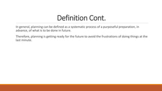Definition Cont.
In general, planning can be defined as a systematic process of a purposeful preparation, in
advance, of what is to be done in future.
Therefore, planning is getting ready for the future to avoid the frustrations of doing things at the
last minute.
 