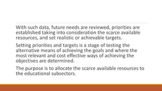 With such data, future needs are reviewed, priorities are
established taking into consideration the scarce available
resources, and set realistic or achievable targets.
Setting priorities and targets is a stage of testing the
alternative means of achieving the goals and where the
most relevant and cost effective ways of achieving the
objectives are determined.
The purpose is to allocate the scarce available resources to
the educational subsectors.
 