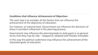 Conditions that Influence Achievement of Objectives
The next step is to consider all the factors that can influence the
achievement of the objectives of education.
For instance, at national level, Government can influence the decisions of
those it considers influential in the planning process.
Government may influence the planning body to state goals in so general
terms that they may be side – stepped or adopted with flexible timetable.
In this way the political undertone may influence the achievement of the
stipulated goals of education.
 
