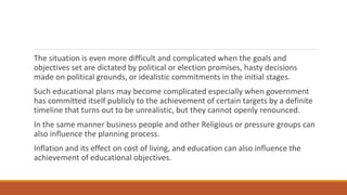 The situation is even more difficult and complicated when the goals and
objectives set are dictated by political or election promises, hasty decisions
made on political grounds, or idealistic commitments in the initial stages.
Such educational plans may become complicated especially when government
has committed itself publicly to the achievement of certain targets by a definite
timeline that turns out to be unrealistic, but they cannot openly renounced.
In the same manner business people and other Religious or pressure groups can
also influence the planning process.
Inflation and its effect on cost of living, and education can also influence the
achievement of educational objectives.
 