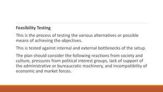 Feasibility Testing
This is the process of testing the various alternatives or possible
means of achieving the objectives.
This is tested against internal and external bottlenecks of the setup.
The plan should consider the following reactions from society and
culture, pressures from political interest groups, lack of support of
the administrative or bureaucratic machinery, and incompatibility of
economic and market forces.
 
