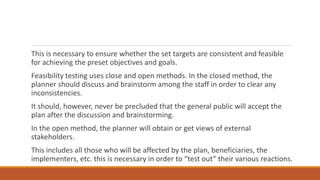 This is necessary to ensure whether the set targets are consistent and feasible
for achieving the preset objectives and goals.
Feasibility testing uses close and open methods. In the closed method, the
planner should discuss and brainstorm among the staff in order to clear any
inconsistencies.
It should, however, never be precluded that the general public will accept the
plan after the discussion and brainstorming.
In the open method, the planner will obtain or get views of external
stakeholders.
This includes all those who will be affected by the plan, beneficiaries, the
implementers, etc. this is necessary in order to “test out” their various reactions.
 