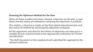 Choosing the Optimum Method for the Plan
When all these hurdles have been cleared, a decision on the plan is now
taken and the choice of method for achieving the objectives is justified.
This implies, a decision is made on the formulated educational plan and
the choice of method for achieving the objectives and goals.
All the arguments and data for the choice of objectives are now put in a
suitable format and presented to the appropriate authorities for further
consideration.
The draft document is then produced and submitted for approval to the
relevant authority.
 