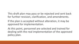 This draft plan may pass or be rejected and sent back
for further revision, clarification, and amendments.
If the plan is accepted without alteration, it may be
approved for implementation.
At this point, personnel are selected and trained for
dealing with the real implementation of the approved
policy plan.
 
