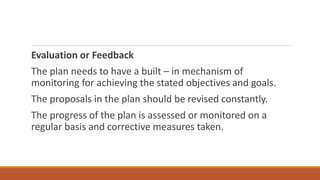 Evaluation or Feedback
The plan needs to have a built – in mechanism of
monitoring for achieving the stated objectives and goals.
The proposals in the plan should be revised constantly.
The progress of the plan is assessed or monitored on a
regular basis and corrective measures taken.
 