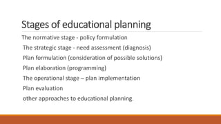 Stages of educational planning
The normative stage - policy formulation
The strategic stage - need assessment (diagnosis)
Plan formulation (consideration of possible solutions)
Plan elaboration (programming)
The operational stage – plan implementation
Plan evaluation
other approaches to educational planning.
 