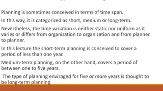 Planning is sometimes conceived in terms of time span.
In this way, it is categorized as short, medium or long-term.
Nevertheless, the time variation is neither static nor uniform as it
varies or differs from organization to organization and from planner
to planner.
In this lecture the short-term planning is conceived to cover a
period of less than one year.
Medium-term planning, on the other hand, covers a period of
between one to five years.
The type of planning envisaged for five or more years is thought to
be long-term planning.
 