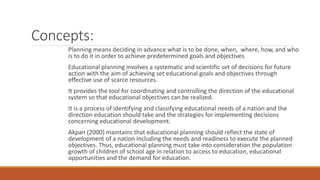 Concepts:
Planning means deciding in advance what is to be done, when, where, how, and who
is to do it in order to achieve predetermined goals and objectives.
Educational planning involves a systematic and scientific set of decisions for future
action with the aim of achieving set educational goals and objectives through
effective use of scarce resources.
It provides the tool for coordinating and controlling the direction of the educational
system so that educational objectives can be realized.
It is a process of identifying and classifying educational needs of a nation and the
direction education should take and the strategies for implementing decisions
concerning educational development.
Akpan (2000) maintains that educational planning should reflect the state of
development of a nation including the needs and readiness to execute the planned
objectives. Thus, educational planning must take into consideration the population
growth of children of school age in relation to access to education, educational
opportunities and the demand for education.
 