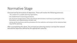 Normative Stage
Characterized by formulation of objectives. These will involve the following processes;
◦ the creation of a suitable planning organization,
◦ the establishment of planning procedures,
◦ the structural reorganization of the educational administrative machinery to participate in the
formulation and implementation of plans and
◦ setting up the machinery and the procedures for the collection and analysis of the statistical data
required for planning.
After accomplishing the above, the principal pre-planning activity is to have the national
educational objectives defined by the appropriate authority.
 