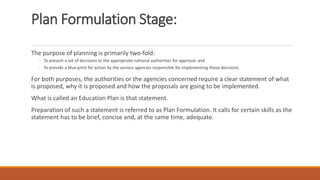 Plan Formulation Stage:
The purpose of planning is primarily two-fold:
◦ To present a set of decisions to the appropriate national authorities for approval: and
◦ To provide a blue-print for action by the various agencies responsible for implementing those decisions.
For both purposes, the authorities or the agencies concerned require a clear statement of what
is proposed, why it is proposed and how the proposals are going to be implemented.
What is called an Education Plan is that statement.
Preparation of such a statement is referred to as Plan Formulation. It calls for certain skills as the
statement has to be brief, concise and, at the same time, adequate.
 