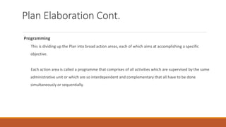Plan Elaboration Cont.
Programming
◦ This is dividing up the Plan into broad action areas, each of which aims at accomplishing a specific
objective.
◦ Each action area is called a programme that comprises of all activities which are supervised by the same
administrative unit or which are so interdependent and complementary that all have to be done
simultaneously or sequentially.
 
