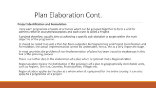 Plan Elaboration Cont.
Project Identification and Formulation
Here each programme consists of activities which can be grouped together to form a unit for
administrative or accounting purposes and such a unit is called a Project
A project therefore, usually aims at achieving a specific sub-objective or target within the main
objective of the programme.
It should be noted that until a Plan has been subjected to Programming and Project Identification and
Formulation, the actual implementation cannot be undertaken, hence, this is a very important stage.
In most countries the problem of non implementation of plans has been traced to weaknesses in this
link of the planning process.
There is a further step in the elaboration of a plan which is optional that is Regionalization.
Regionalization means the distribution of the provisions of a plan to geographically identifiable units,
such as Regions, Districts, Counties, Municipalities, Villages etc.
Regionalization applies to the plan as a whole when it is prepared for the entire country. It can also
apply to a programme or a project.
 