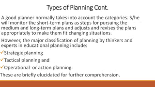 Types of Planning Cont.
A good planner normally takes into account the categories. S/he
will monitor the short-term plans as steps for pursuing the
medium and long-term plans and adjusts and revises the plans
appropriately to make them fit changing situations.
However, the major classification of planning by thinkers and
experts in educational planning include:
Strategic planning
Tactical planning and
Operational or action planning.
These are briefly elucidated for further comprehension.
 