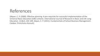 References
(Akpan, C. P. (2000). Effective planning: A pre-requisite for successful implementation of the
Universal Basic Education (UBE) scheme. International Journal of Research in Basic and Life-Long
Education. 1(1&2), 102-109. Akpan, C. P. (2011). Fundamentals of School Business Management.
Calabar: Primchoice Konsult)
 