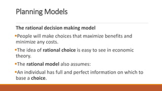 Planning Models
The rational decision making model
People will make choices that maximize benefits and
minimize any costs.
The idea of rational choice is easy to see in economic
theory.
The rational model also assumes:
An individual has full and perfect information on which to
base a choice.
 