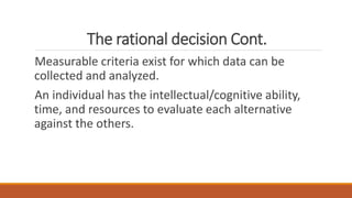 The rational decision Cont.
Measurable criteria exist for which data can be
collected and analyzed.
An individual has the intellectual/cognitive ability,
time, and resources to evaluate each alternative
against the others.
 