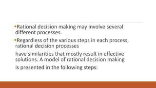 Rational decision making may involve several
different processes.
Regardless of the various steps in each process,
rational decision processes
have similarities that mostly result in effective
solutions. A model of rational decision making
is presented in the following steps:
 