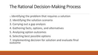 The Rational Decision-Making Process
1. Identifying the problem that requires a solution
2. Identifying the solution scenario
3. Carrying out a gap analysis
4. Gathering facts, options, and alternatives
5. Analyzing option outcomes
6. Selecting best possible options
7. Implementing decision for solution and evaluate ﬁnal
outcome
 