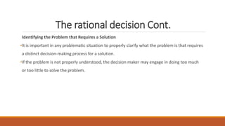 The rational decision Cont.
Identifying the Problem that Requires a Solution
•It is important in any problematic situation to properly clarify what the problem is that requires
a distinct decision-making process for a solution.
•If the problem is not properly understood, the decision maker may engage in doing too much
or too little to solve the problem.
 