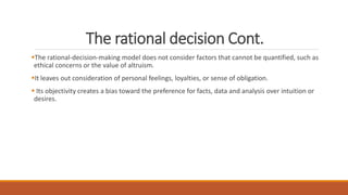 The rational decision Cont.
The rational-decision-making model does not consider factors that cannot be quantified, such as
ethical concerns or the value of altruism.
It leaves out consideration of personal feelings, loyalties, or sense of obligation.
 Its objectivity creates a bias toward the preference for facts, data and analysis over intuition or
desires.
 