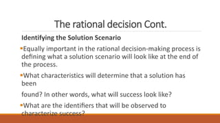 The rational decision Cont.
Identifying the Solution Scenario
Equally important in the rational decision-making process is
deﬁning what a solution scenario will look like at the end of
the process.
What characteristics will determine that a solution has
been
found? In other words, what will success look like?
What are the identiﬁers that will be observed to
characterize success?
 
