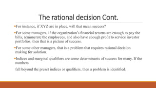 The rational decision Cont.
For instance, if XYZ are in place, will that mean success?
For some managers, if the organization’s ﬁnancial returns are enough to pay the
bills, remunerate the employees, and also have enough proﬁt to service investor
portfolios, then that is a picture of success.
For some other managers, that is a problem that requires rational decision
making for solution.
Indices and marginal qualiﬁers are some determinants of success for many. If the
numbers
fall beyond the preset indices or qualiﬁers, then a problem is identiﬁed.
 