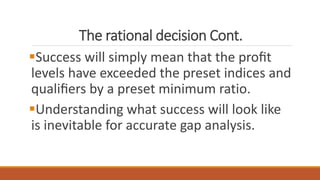 The rational decision Cont.
Success will simply mean that the proﬁt
levels have exceeded the preset indices and
qualiﬁers by a preset minimum ratio.
Understanding what success will look like
is inevitable for accurate gap analysis.
 