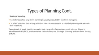 Types of Planning Cont.
Strategic planning
Sometimes called long-term planning is usually executed by top level managers.
 It often stretches over a long period of time. In most cases it is a type of planning that extends
over five years.
Examples of strategic decisions may include the goals of education, eradication of illiteracy,
awareness of HIV/AIDS, environmental conservation, etc. Strategic planning is often about the big
picture.
 