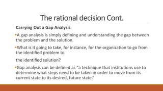 The rational decision Cont.
Carrying Out a Gap Analysis
A gap analysis is simply deﬁning and understanding the gap between
the problem and the solution.
What is it going to take, for instance, for the organization to go from
the identiﬁed problem to
the identiﬁed solution?
Gap analysis can be defined as “a technique that institutions use to
determine what steps need to be taken in order to move from its
current state to its desired, future state.”
 