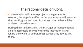 The rational decision Cont.
If the solution will require project management for
solution, the steps identiﬁed in the gap analysis will become
the speciﬁc goals and speciﬁc success criteria that will be
achieved toward success.
During think tank sessions, the manager or management is
able to accurately analyze where the institution is and
where they want to be but, most particularly, how to get
there.
 