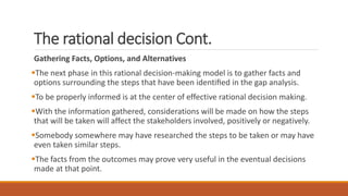 The rational decision Cont.
Gathering Facts, Options, and Alternatives
The next phase in this rational decision-making model is to gather facts and
options surrounding the steps that have been identiﬁed in the gap analysis.
To be properly informed is at the center of effective rational decision making.
With the information gathered, considerations will be made on how the steps
that will be taken will affect the stakeholders involved, positively or negatively.
Somebody somewhere may have researched the steps to be taken or may have
even taken similar steps.
The facts from the outcomes may prove very useful in the eventual decisions
made at that point.
 
