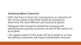 Analyzing Option Outcomes
With the facts in hand, the consequences or outcomes of
the various options identiﬁed should be analyzed to
determine the most effective and functional option.
Adequate time should be allotted for studying and
identifying the possible outcomes of each of the options to
be studied.
 An integral aspect of the study will be to weigh in on how
the different outcomes will impact stakeholders involved.
 