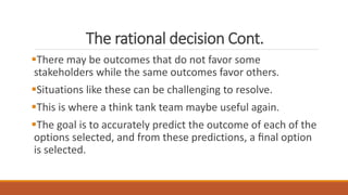 The rational decision Cont.
There may be outcomes that do not favor some
stakeholders while the same outcomes favor others.
Situations like these can be challenging to resolve.
This is where a think tank team maybe useful again.
The goal is to accurately predict the outcome of each of the
options selected, and from these predictions, a ﬁnal option
is selected.
 
