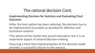 The rational decision Cont.
Implementing Decision for Solution and Evaluating Final
Outcome
After the best option has been selected, the decision has to
be implemented accurately as decided for effective and
functional solution.
This phase of the model may sound redundant, but it is an
imperative aspect of rational decision making.
Securing a hitch-free implementation of the decision made
provides a successful closure to the process.
 
