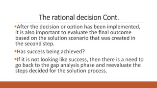 The rational decision Cont.
After the decision or option has been implemented,
it is also important to evaluate the ﬁnal outcome
based on the solution scenario that was created in
the second step.
Has success being achieved?
If it is not looking like success, then there is a need to
go back to the gap analysis phase and reevaluate the
steps decided for the solution process.
 