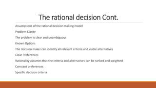 The rational decision Cont.
Assumptions of the rational decision making model
Problem Clarity
The problem is clear and unambiguous
Known Options
The decision maker can identify all relevant criteria and viable alternatives
Clear Preferences
Rationality assumes that the criteria and alternatives can be ranked and weighted
Constant preferences
Specific decision criteria
 